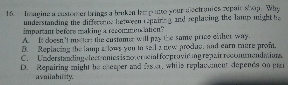 Imagine a customer brings a broken lamp into your electronics repair shop. Why
understanding the difference between repairing and replacing the lamp might be
important before making a recommendation?
A. It doesn’t matter; the customer will pay the same price either way.
B. Replacing the lamp allows you to sell a new product and earn more profit.
C. Understanding electronics is not crucial for providing repair recommendations.
D. Repairing might be cheaper and faster, while replacement depends on part
availability.