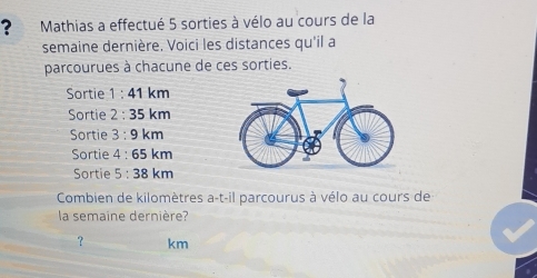 ? Mathias a effectué 5 sorties à vélo au cours de la 
semaine dernière, Voici les distances qu'il a 
parcourues à chacune de ces sorties. 
Sortie 1 : 41 km
Sortie · 35 km
Sortie 3 : 9 km
Sortie 4:65k m
Sortie 5 : 38 km
Combien de kilomètres a-t-il parcourus à vélo au cours de 
la semaine dernière? 
？ km