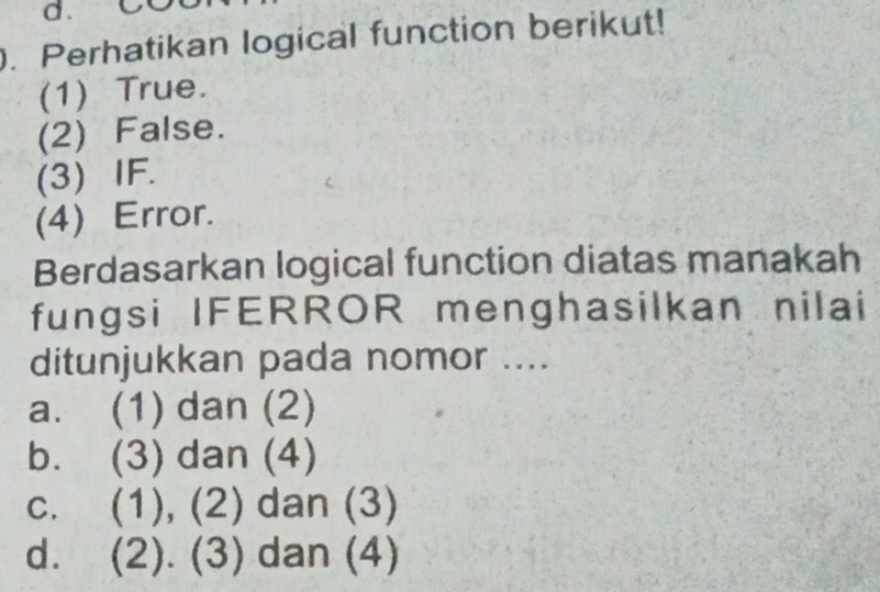 Perhatikan logical function berikut!
(1) True.
(2) False.
(3) IF.
(4) Error.
Berdasarkan logical function diatas manakah
fungsi IFERROR menghasilkan nilai
ditunjukkan pada nomor ....
a. (1) dan (2)
b. (3) dan (4)
c. (1), (2) dan (3)
d. (2). (3) dan (4)