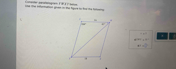 Consider parallelogram VWXY below.
Use the information given in the figure to find the following:
x=3
∠ XWY=33°
∠ x=□°