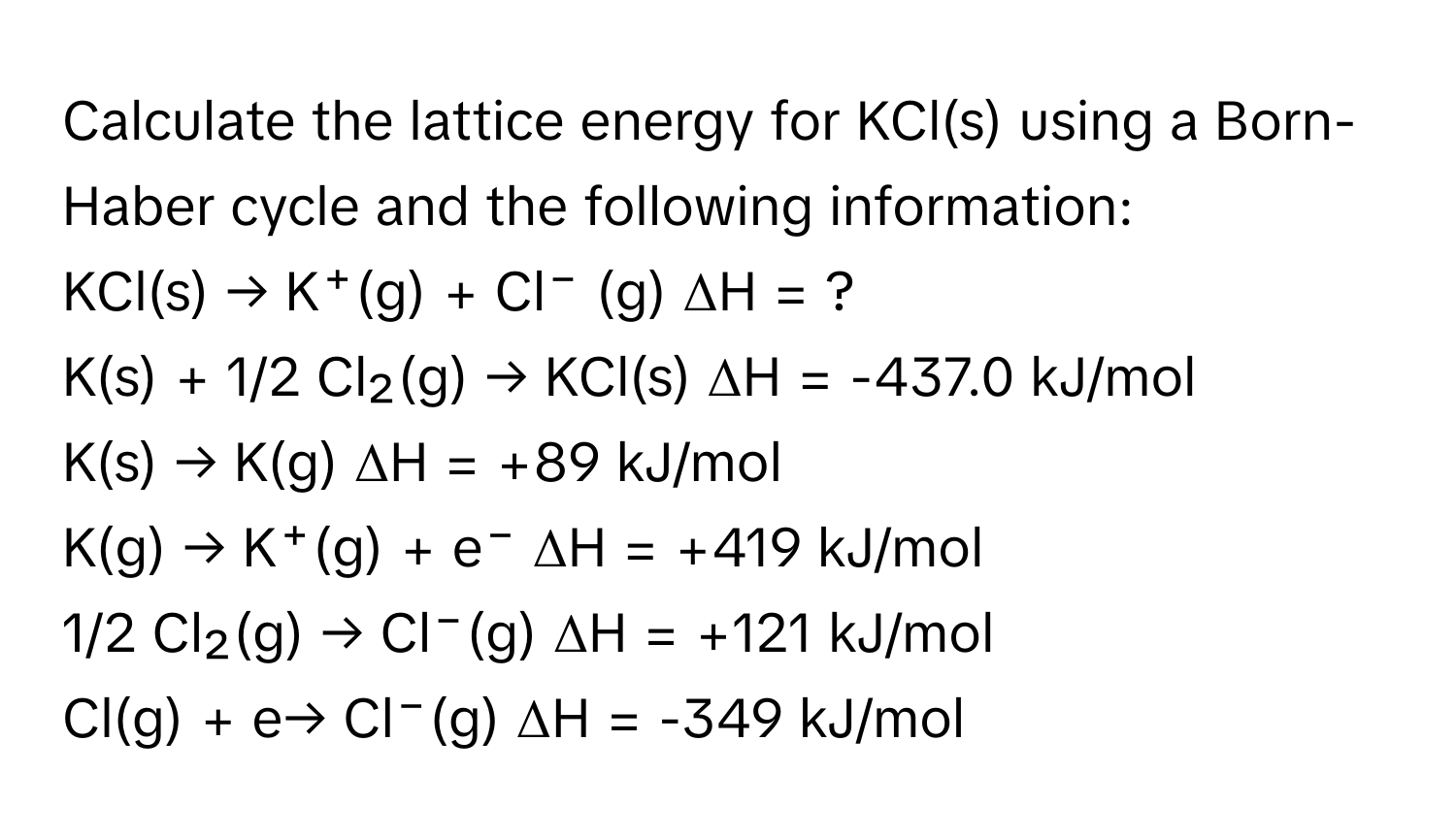 Calculate the lattice energy for KCl(s) using a Born-Haber cycle and the following information:

KCl(s) → K⁺(g) + Cl⁻ (g) ΔH = ?
K(s) + 1/2 Cl₂(g) → KCl(s) ΔH = -437.0 kJ/mol
K(s) → K(g) ΔH = +89 kJ/mol
K(g) → K⁺(g) + e⁻ ΔH = +419 kJ/mol
1/2 Cl₂(g) → Cl⁻(g) ΔH = +121 kJ/mol
Cl(g) + e→ Cl⁻(g) ΔH = -349 kJ/mol