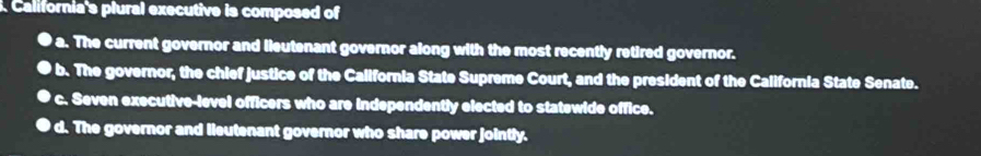 California's plural executive is composed of
a. The current governor and lieutenant governor along with the most recently retired governor.
b. The governor, the chief justice of the California State Supreme Court, and the president of the California State Senate.
c. Seven executive-level officers who are independently elected to statewide office.
● d. The governor and lieutenant governor who share power jointly.