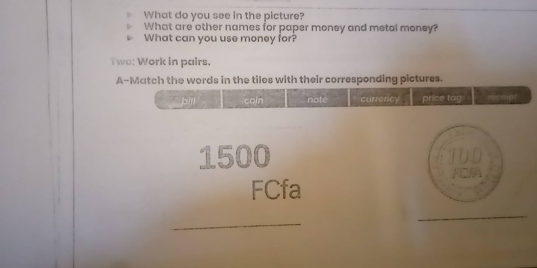 What do you see in the picture? 
What are other names for paper money and metal money? 
What can you use money for? 
Twa: Work in pairs. 
A-Match the words in the tiles with their corresponding pictures. 
bill coin note currency price tag . receipt
1500
FCfa 
_ 
_