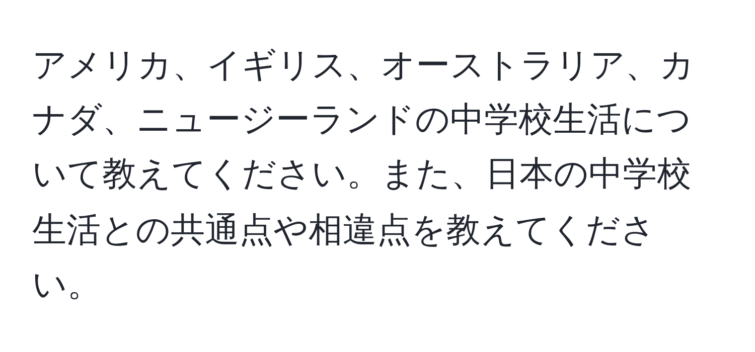 アメリカ、イギリス、オーストラリア、カナダ、ニュージーランドの中学校生活について教えてください。また、日本の中学校生活との共通点や相違点を教えてください。