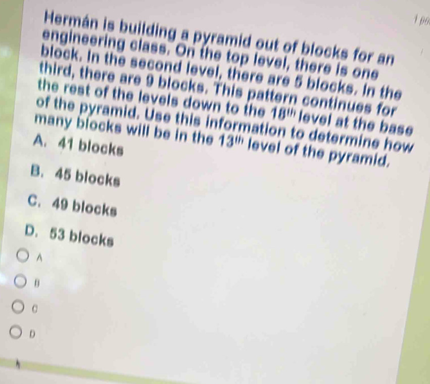 1p6
Hermán is building a pyramid out of blocks for an
engineering class. On the top level, there is one
block. In the second level, there are 5 blocks. In the
third, there are 9 blocks. This pattern continues for
the rest of the levels down to the 18^(th) level at the base
of the pyramid. Use this information to determine how
many blocks will be in the 13^(th) level of the pyramid.
A. 41 blocks
B. 45 blocks
C. 49 blocks
D. 53 blocks
^
B
C
D