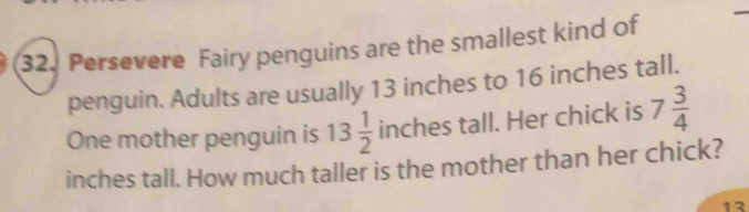 Persevere Fairy penguins are the smallest kind of 
penguin. Adults are usually 13 inches to 16 inches tall. 
One mother penguin is 13 1/2  inches tall. Her chick is 7 3/4 
inches tall. How much taller is the mother than her chick?
12