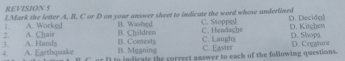 REVISION 5
I.Mark the letter A, B, C or D on your answer sheet to indicate the word whose underlined
1. A. Worked B. Washed C. Stopped D. Decided
2. A. Chair B. Children C. Headache D. Kitchen
3. A. Hands B. Contests C. Laughs
D. Shops
4. A. Earthquake B. Meaning C. Easter D. Creature
C or D to indicate the correct answer to each of the following questions.