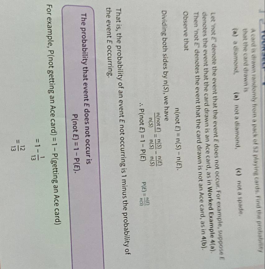 A card is drawn randomly from a pack of 52 playing cards. Find the probability
that the card drawn is
(a) a diamond, (a) not a diamond, (c) not a spade.
Let 'not E° denote the event that the event E does not occur. For example, suppose E
denotes the event that the card drawn is an Ace card, as in Worked Example 4(a). 
Then ‘not E ’ denotes the event that the card drawn is not an Ace card, as in 4(b). 
Observe that
n(notE)=n(S)-n(E). 
Dividing both sides by n(S) , we have
 n(notE)/n(S) = n(S)/n(S) - n(E)/n(S) 
P(notE)=1-P(E) P(E)= n(E)/n(S) 
That is, the probability of an event E not occurring is 1 minus the probability of
the event E occurring.
The probability that event E does not occur is
P(not E)=1-P(E). 
For example, P(not getting an Ace card) =1-P (getting an Ace card)
=1- 1/13 
= 12/13 