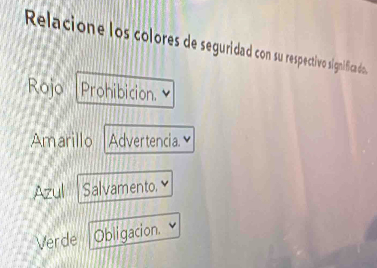 Relacione los colores de seguridad con su respectivo signífica do.
Rojo Prohibicion.
Amarillo Advertencia.
Azul Salvamento. ≌
Verde Obligacion.