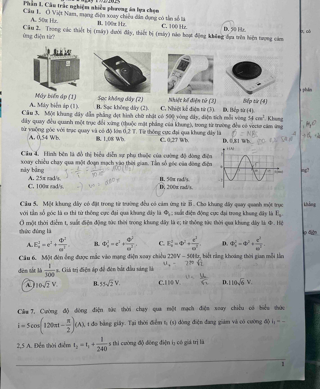 gày 17/2/2025
Phần I. Câu trắc nghiệm nhiều phương án lựa chọn
Câu 1. Ở Việt Nam, mạng điện xoay chiều dân dụng có tần số là
A. 50π Hz. B. 100π Hz. C. 100 Hz. D. 50 Hz.
σ, có
Câu 2. Trong các thiết bị (máy) dưới đây, thiết bị (máy) nào hoạt động không dựa trên hiện tượng cảm
ứng điện từ?
h phân
Máy biến áp (1) Sạc không dây (2) Nhiệt kế điện tử (3) Bếp từ (4)
A. Máy biển áp (1). B. Sạc không dây (2). C. Nhiệt kế điện tử (3). D. Bếp từ (4).
Câu 3. Một khung dây dẫn phẳng dẹt hình chữ nhật có 500 vòng dây, diện tích mỗi vòng 54cm^2. Khung
dây quay đều quanh một trục đối xứng (thuộc mặt phẳng của khung), trong từ trường đều có vectơ cảm ứng
từ vuông góc với trục quay và có độ lớn 0,2 T. Từ thông cực đại qua khung dây là
A. 0,54 Wb. B. 1,08 Wb. C. 0,27 Wb. D. 0,81 Wb.
Câu 4. Hình bên là đồ thị biểu diễn sự phụ thuộc của cường độ dòng điện
xoay chiều chạy qua một đoạn mạch yào thời gian. Tần số góc của dòng điện
này bằng  lng?
A. 25π rad/s. B. 50π rad/s.
C. 100π rad/s. D. 200π rad/s. 
Câu 5. Một khung dây có đặt trong từ trường đều có cảm ứng từ vector B. Cho khung dây quay quanh một trục khảng
với tần số góc là ω thì từ thông cực đại qua khung dây là Phi _0; suất điện động cực đại trong khung dây là E_0.
Ở một thời điểm t, suất điện động tức thời trong khung dây là e; từ thông tức thời qua khung dây là Φ. Hệ
thức đúng là
đáp điện
A. E_0^(2=e^2)+ Phi^2/omega^2 . B. Phi _0^(2=e^2)+ (D^2/omega^2 . C. E_o^(2=Phi ^2)+ e^2/omega^2 . D. Phi _0^(2=Phi ^2)+ e^2/omega^2 .
Câu 6. Một đèn ống được mắc vào mạng điện xoay chiều 220V· - 50Hz, biết rằng khoảng thời gian mỗi lần
đèn tắt là  1/300 s s. Giá trị điện áp để đèn bắt đầu sáng là
A. 10sqrt(2)V. B. 55sqrt(2)V. C.110 V. D. 110sqrt(6)V.
Câu 7. Cường độ dòng điện tức thời chạy qua một mạch điện xoay chiều có biểu thức
i=5cos (120π t- π /2 )(A) , t đo bằng giây. Tại thời điểm tị (s) dòng điện đang giảm và có cường độ i_1=_ 
2,5 A. Đến thời điểm t_2=t_1+ 1/240  s thì cường độ dòng điện i₂ có giá trị là
1