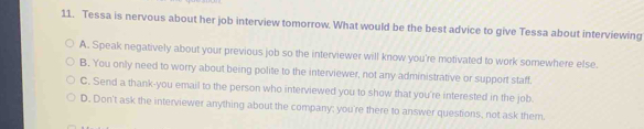 Tessa is nervous about her job interview tomorrow. What would be the best advice to give Tessa about interviewing
A. Speak negatively about your previous job so the interviewer will know you're motivated to work somewhere else.
B. You only need to worry about being polite to the interviewer, not any administrative or support staff.
C. Send a thank-you email to the person who interviewed you to show that you're interested in the job.
D. Don't ask the interviewer anything about the company; you're there to answer questions, not ask them.