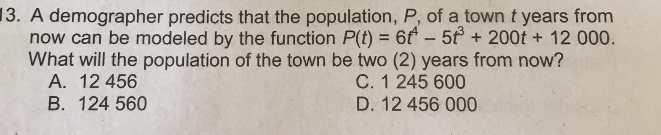 A demographer predicts that the population, P, of a town t years from
now can be modeled by the function P(t)=6t^4-5t^3+200t+12000. 
What will the population of the town be two (2) years from now?
A. 12 456 C. 1 245 600
B. 124 560 D. 12 456 000