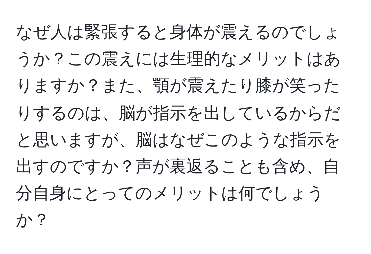 なぜ人は緊張すると身体が震えるのでしょうか？この震えには生理的なメリットはありますか？また、顎が震えたり膝が笑ったりするのは、脳が指示を出しているからだと思いますが、脳はなぜこのような指示を出すのですか？声が裏返ることも含め、自分自身にとってのメリットは何でしょうか？