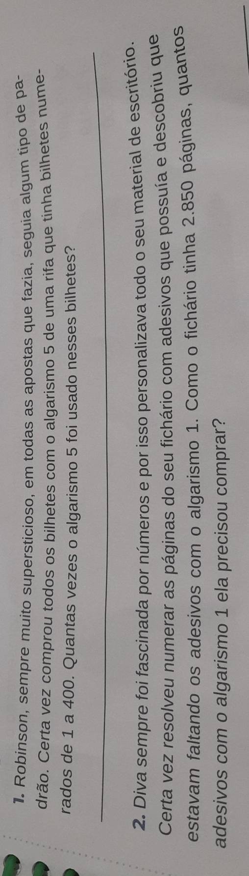 Robinson, sempre muito supersticioso, em todas as apostas que fazia, seguia algum tipo de pa- 
drão. Certa vez comprou todos os bilhetes com o algarismo 5 de uma rifa que tinha bilhetes nume- 
rados de 1 a 400. Quantas vezes o algarismo 5 foi usado nesses bilhetes? 
_ 
2. Diva sempre foi fascinada por números e por isso personalizava todo o seu material de escritório. 
Certa vez resolveu numerar as páginas do seu fichário com adesivos que possuía e descobriu que 
estavam faltando os adesivos com o algarismo 1. Como o fichário tinha 2.850 páginas, quantos 
adesivos com o algarismo 1 ela precisou comprar?