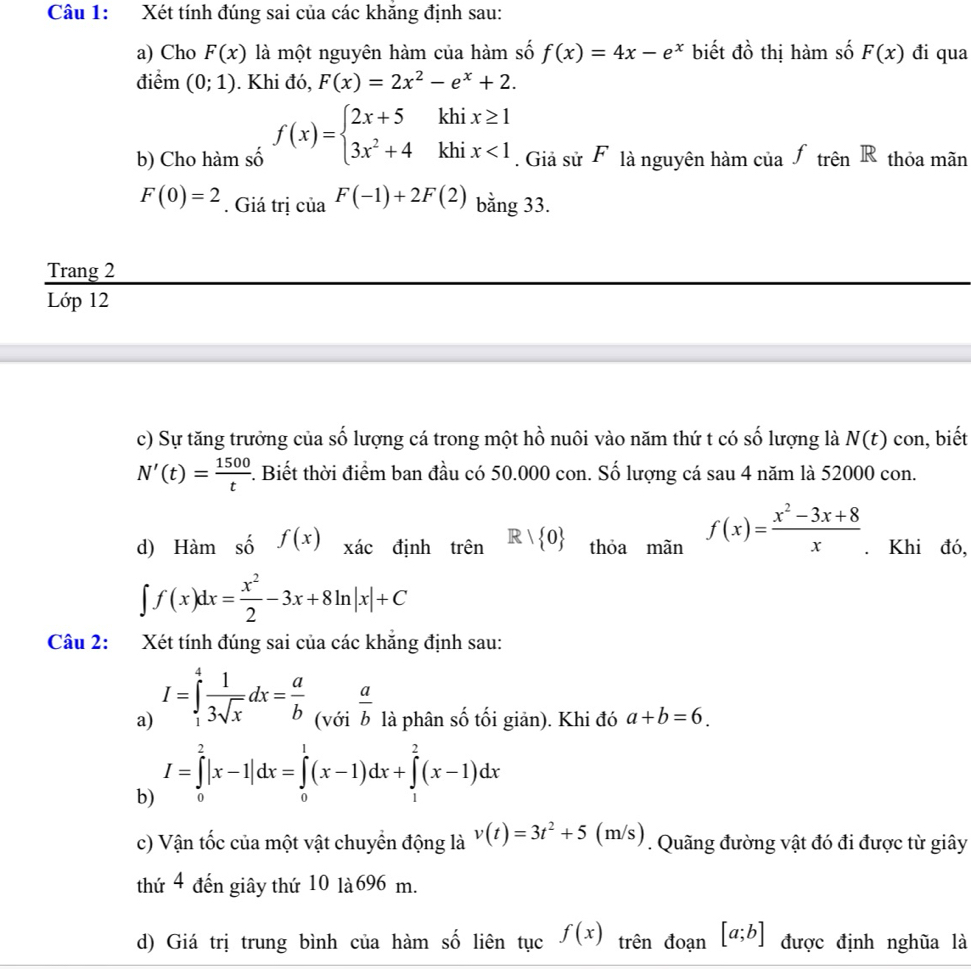 Xét tính đúng sai của các khăng định sau:
2 ổ thị hàm số
a) Cho F(x) là một nguyên hàm của hàm số f(x)=4x-e^x biết đô F(x) đi qua
điểm (0;1). Khi đó, F(x)=2x^2-e^x+2.
b) Cho hàm số f(x)=beginarrayl 2x+5khix≥ 1 3x^2+4khix<1endarray.. Giả sử F là nguyên hàm của f_trhat enR thỏa mãn
F(0)=2. Giá trị của F(-1)+2F(2) bằng 33.
Trang 2
Lớp 12
c) Sự tăng trưởng của số lượng cá trong một hồ nuôi vào năm thứ t có số lượng là N(t) con, biết
N'(t)= 1500/t . Biết thời điểm ban đầu có 50.000 con. Số lượng cá sau 4 năm là 52000 con.
d) Hàm số f(x) xác định trên R| 0 thỏa mãn f(x)= (x^2-3x+8)/x . Khi đó,
∈t f(x)dx= x^2/2 -3x+8ln |x|+C
Câu 2: Xét tính đúng sai của các khẳng định sau:
a) I=∈tlimits _1^(4frac 1)3sqrt(x)dx= a/b  (với  a/b  là phân số tối giản). Khi đó a+b=6.
b) I=∈tlimits _0^(2|x-1|dx=∈tlimits _0^1(x-1)dx+∈tlimits _1^2(x-1)dx
c) Vận tốc của một vật chuyển động là v(t)=3t^2)+5(m /s) . Quãng đường vật đó đi được từ giây
thứ 4 đến giây thứ 10 là 696 m.
d) Giá trị trung bình của hàm số liên tục f(x) trên đoạn [a;b] được định nghũa là