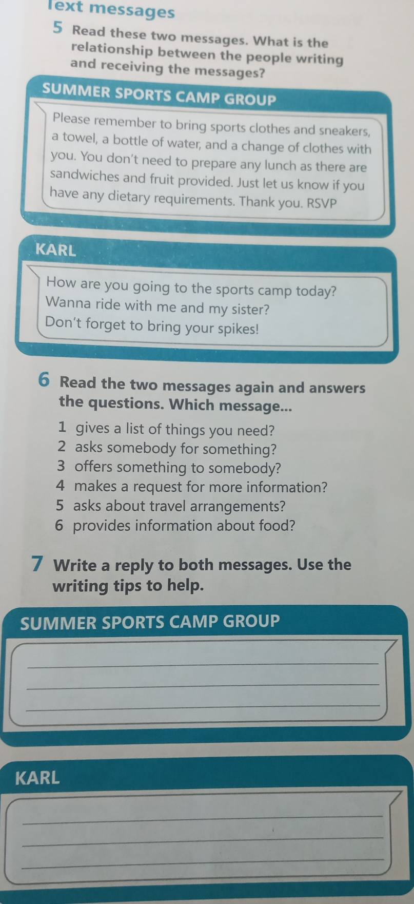 lext messages 
5 Read these two messages. What is the 
relationship between the people writing 
and receiving the messages? 
SUMMER SPORTS CAMP GROUP 
Please remember to bring sports clothes and sneakers, 
a towel, a bottle of water, and a change of clothes with 
you. You don't need to prepare any lunch as there are 
sandwiches and fruit provided. Just let us know if you 
have any dietary requirements. Thank you. RSVP 
KARL 
How are you going to the sports camp today? 
Wanna ride with me and my sister? 
Don't forget to bring your spikes! 
6 Read the two messages again and answers 
the questions. Which message... 
1 gives a list of things you need? 
2 asks somebody for something? 
3 offers something to somebody? 
4 makes a request for more information? 
5 asks about travel arrangements? 
6 provides information about food? 
7 Write a reply to both messages. Use the 
writing tips to help. 
SUMMER SPORTS CAMP GROUP 
_ 
_ 
_ 
KARL 
_ 
_ 
_