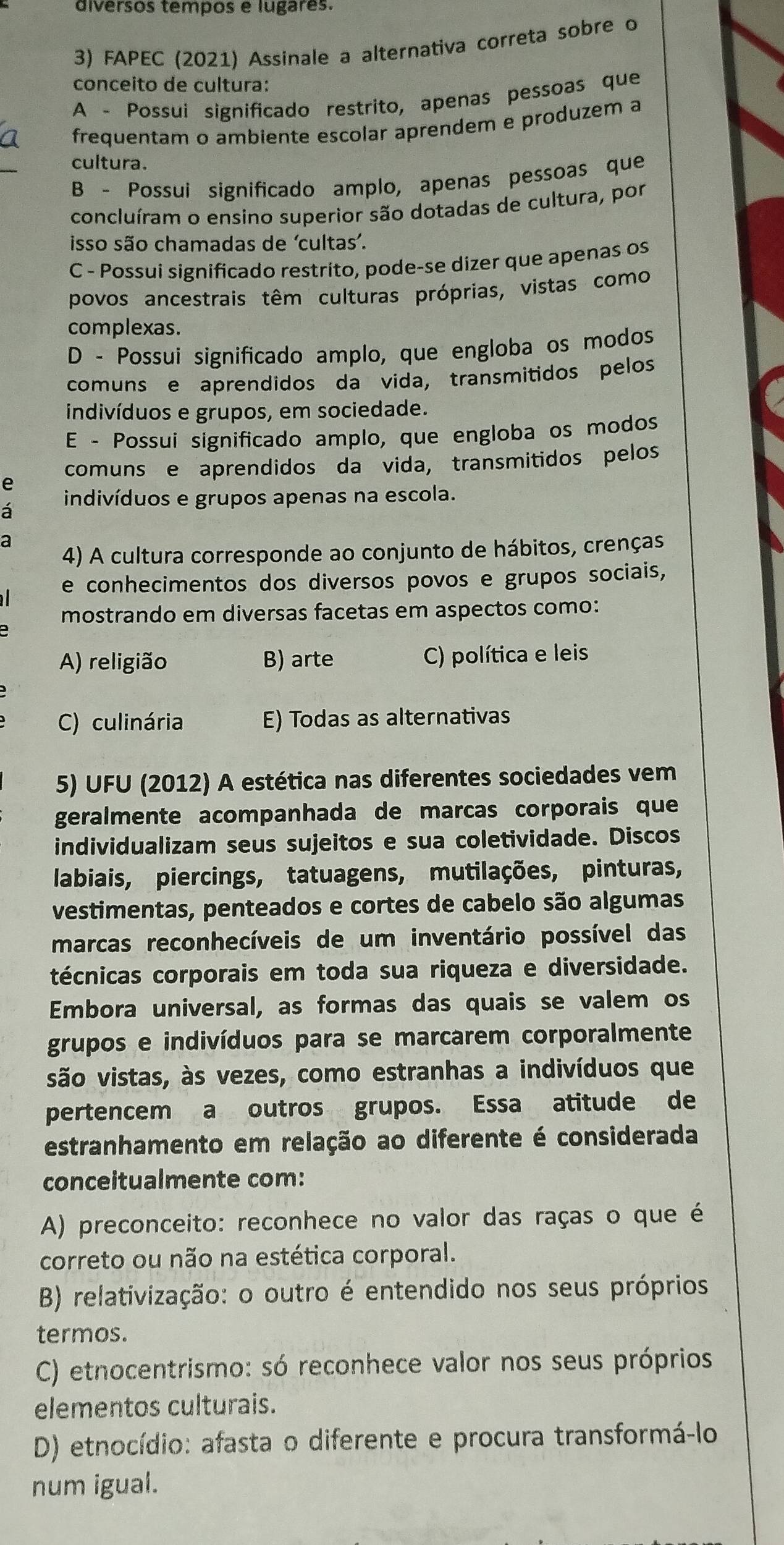 diversos tempos e lugares.
3) FAPEC (2021) Assinale a alternativa correta sobre o
conceito de cultura:
A - Possui significado restrito, apenas pessoas que
frequentam o ambiente escolar aprendem e produzem a
cultura.
B - Possui significado amplo, apenas pessoas que
concluíram o ensino superior são dotadas de cultura, por
isso são chamadas de ‘cultas’.
C - Possui significado restrito, pode-se dizer que apenas os
povos ancestrais têm culturas próprias, vistas como
complexas.
D - Possuí significado amplo, que engloba os modos
comuns e aprendidos da vida, transmitidos pelos
indivíduos e grupos, em sociedade.
E - Possui significado amplo, que engloba os modos
comuns e aprendidos da vida, transmitidos pelos
e
á indivíduos e grupos apenas na escola.
a
4) A cultura corresponde ao conjunto de hábitos, crenças
e conhecimentos dos diversos povos e grupos sociais,
mostrando em diversas facetas em aspectos como:
A) religião B) arte C) política e leis
C) culinária E) Todas as alternativas
5) UFU (2012) A estética nas diferentes sociedades vem
geralmente acompanhada de marcas corporais que
individualizam seus sujeitos e sua coletividade. Discos
labiais, piercings, tatuagens, mutilações, pinturas,
vestimentas, penteados e cortes de cabelo são algumas
marcas reconhecíveis de um inventário possível das
técnicas corporais em toda sua riqueza e diversidade.
Embora universal, as formas das quais se valem os
grupos e indivíduos para se marcarem corporalmente
são vistas, às vezes, como estranhas a indivíduos que
pertencem a outros grupos. Essa atitude de
estranhamento em relação ao diferente é considerada
conceitualmente com:
A) preconceito: reconhece no valor das raças o que é
correto ou não na estética corporal.
B) relativização: o outro é entendido nos seus próprios
termos.
C) etnocentrismo: só reconhece valor nos seus próprios
elementos culturais.
D) etnocídio: afasta o diferente e procura transformá-lo
num igual.