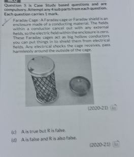 is Case Study based questions and are
compulsory. Attempt any 4 sub parts from each question.
Each question carries 1 mark.
Faraday Cage : A Faraday cage or Faraday shield is an
enclosure made of a conducting material. The felds
within a conductor cancel out with any external 
felds, so the electric held within the enclosure is zero.
These Faraday cages act as big hollow conductors
you can put things in to shield them from electrical
felds. Any electrical shocks the cage receives, pass
harmlessly around the outside of the cage.
(2020-21) An
(c) A is true but R is false.
(d) A is false and R is also false.
(2020-21) A