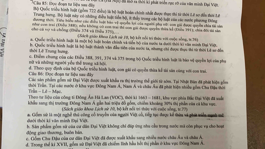 ại Là (Hà Nội) đã mở ra thời kì phát triển rực rỡ của văn minh Đại Việt.
Câu 85: Đọc đoạn tư liệu sau đây
Bộ Quốc triều hình luật (gồm 722 điều) là bộ luật hoàn chỉnh nhất được thực thi từ thời Lê sơ đến thời Lê
Trung hưng. Bộ luật này có những điều luật tiến bộ, ít thấy trong các bộ luật của các nước phương Đông
đương thời. Tiêu biểu như các điều luật bảo vệ quyền lợi của người phụ nữ: con gái được quyền chia tài sản
như con trai (Điều 388); nếu không có con trai thì con gái được quyền thừa kế (Điều 391); chia đôi tài sản
cho cả vợ và chồng (Điều 374 và Điều 375),…
(Sách giáo khoa Lịch sử 10, bộ kết nối tri thức với cuộc sống, tr.76)
a. Quốc triều hình luật là một bộ luật hoàn chỉnh và tiến bộ của nước ta dưới thời kì văn minh Đại Việt.
b. Quốc triều hình luật là bộ luật thành văn đầu tiên của nước ta, nhưng chi được thực thi từ thời Lê sơ đến
thời Lê Trung hưng.
c. Điểm chung của các Điều 388, 391, 374 và 375 trong bộ Quốc triều hình luật là bảo vệ quyền lợi của phụ
nữ và những người yếu thế trong xã hội.
d. Theo quy định của bộ Quốc triều hình luật, con gái có quyền thừa kế tài sản cùng với con trai.
*  Câu 86: Đọc đoạn tư liệu sau đây
Các sản phẩm gốm sứ Đại Việt được xuất khẩu ra thị trường thế giới từ sớm. Tại Nhật Bản đã phát hiện gốm
thời Trần. Tại các nước ở khu vực Đông Nam Á, Nam Á và châu Âu đã phát hiện nhiều gốm Chu Đậu thời
Trần - Lê - Mạc.
Theo tư liệu của công ti Đông Ấn Hà Lan (VOC), thời kì 1663 - 1681, khu vực phía Bắc Đại Việt đã xuất
khẩu sang thị trường Đông Nam Á gần hai triệu đồ gốm, chiếm khoảng 30% thị phần của cả khu vực.
(Sách giáo khoa Lịch sử 10, bộ kết nối tri thức với cuộc sống, tr.77)
a. Gốm sứ là một nghề thủ công cổ truyền của người Việt cổ, tiếp tục được kế thừa và phát triển mạnh mẽ
dưới thời kì văn minh Đại Việt.
b. Sản phầm gốm sứ của cư dân Đại Việt không chỉ đáp ứng nhu cầu trong nước mà còn phục vụ cho hoạt
động giao thương, buôn bán.
c. Gốm Chu Đậu của cư dân Đại Việt đã được xuất khẩu sang nhiều nước châu Âu và châu Á.
d. Trong thế ki XVII, gồm sứ Đại Việt đã chiếm lĩnh hầu hết thị phần ở khu vực Đông Nam Á.