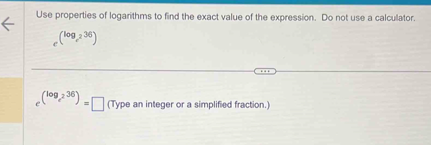 Use properties of logarithms to find the exact value of the expression. Do not use a calculator.
e^((log _e^2)36)
e^((log _e^2)36)=□ Tur e an integer or a simplified fraction.)