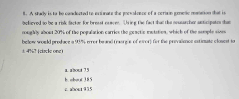 A study is to be conducted to estimate the prevalence of a certain genetic mutation that is
believed to be a risk factor for breast cancer. Using the fact that the researcher anticipates that
roughly about 20% of the population carries the genetic mutation, which of the sample sizes
below would produce a 95% error bound (margin of error) for the prevalence estimate closest to
± 4%? (circle one)
a. about 75
b. about 385
c. about 935