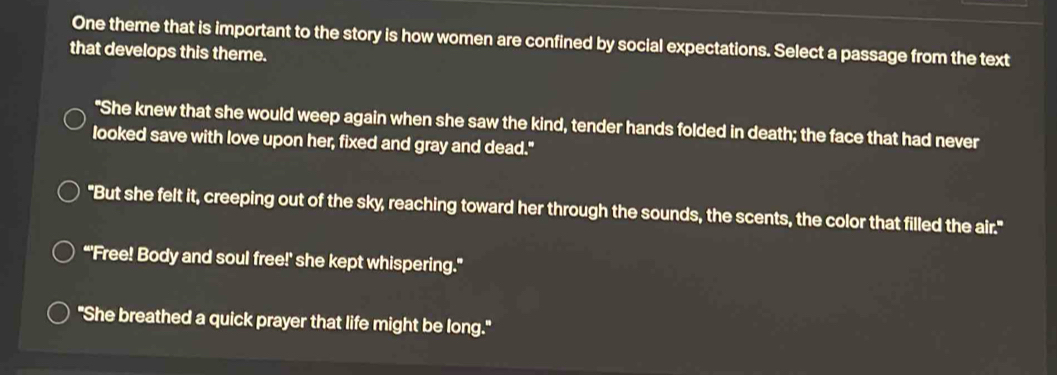 One theme that is important to the story is how women are confined by social expectations. Select a passage from the text
that develops this theme.
"She knew that she would weep again when she saw the kind, tender hands folded in death; the face that had never
looked save with love upon her, fixed and gray and dead."
"But she felt it, creeping out of the sky, reaching toward her through the sounds, the scents, the color that filled the air."
“'Free! Body and soul free!' she kept whispering."
"She breathed a quick prayer that life might be long."