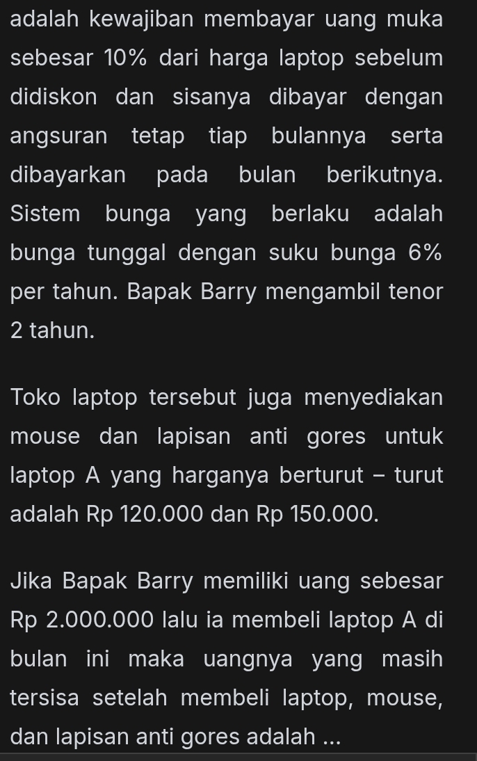 adalah kewajiban membayar uang muka 
sebesar 10% dari harga laptop sebelum 
didiskon dan sisanya dibayar dengan 
angsuran tetap tiap bulannya serta 
dibayarkan pada bulan berikutnya. 
Sistem bunga yang berlaku adalah 
bunga tunggal dengan suku bunga 6%
per tahun. Bapak Barry mengambil tenor
2 tahun. 
Toko laptop tersebut juga menyediakan 
mouse dan lapisan anti gores untuk 
laptop A yang harganya berturut - turut 
adalah Rp 120.000 dan Rp 150.000. 
Jika Bapak Barry memiliki uang sebesar
Rp 2.000.000 lalu ia membeli laptop A di 
bulan ini maka uangnya yang masih 
tersisa setelah membeli laptop, mouse, 
dan lapisan anti gores adalah ...