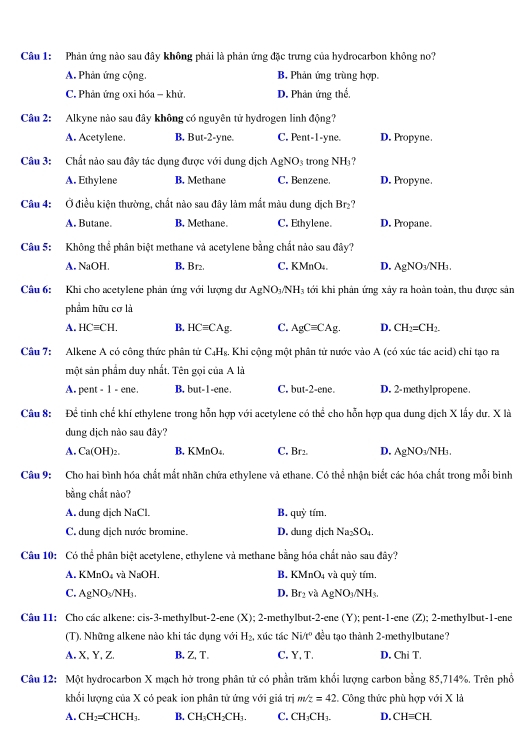 Phản ứng nào sau đây không phải là phản ứng đặc trưng của hydrocarbon không no?
A. Phản ứng cộng. B. Phản ứng trùng hợp
C. Phản ứng oxi hóa - khử. D. Phản ứng thể,
Câu 2: Alkyne nào sau đây không có nguyên tử hydrogen linh động?
A. Acetylene. B. But-2-yne. C. Pent-1-yne. D. Propyne.
Câu 3: Chất nào sau đây tác dụng được với dung dịch AgNO_3 trong NH」?
A. Ethylene B. Methane C. Benzene. D. Propyne.
Câu 4: Ở điều kiện thường, chất nào sau đây làm mắt màu dung dịch Br₂?
A. Butane. B. Methane. C. Ethylene. D. Propane.
Câu 5: Không thể phân biệt methane và acetylene bằng chất nảo sau đây?
A. NaOH. B, Br2. C. KMnO₄. D. AgNO₃/NH₃
Câu 6: Khi cho acetylene phản ứng với lượng dư AgNO_3/NH_3 4 tới khi phản ứng xảy ra hoàn toàn, thu được sản
phẩm hữu cơ là
A. HCequiv CH. B. HCequiv CAg C. AgCequiv CAg. D. CH_2=CH_2.
Câu 7: Alkene A có công thức phân tứ C₄Hg. Khi cộng một phân tử nước vào A (có xúc tác acid) chỉ tạo ra
một sản phẩm duy nhất. Tên gọi của A là
A. pent - 1 - ene. B. but-1-ene. C. but-2-ene. D. 2-methylpropene.
Câu 8: Để tinh chế khí ethylene trong hỗn hợp với acetylene có thể cho hỗn hợp qua dung dịch X lấy dư. X là
dung dịch nào sau đây?
A. Ca(OH)₂. B. KMnO₄, C. Br2. D. AgNO_3/N L
Câu 9: Cho hai bình hóa chất mắt nhãn chứa ethylene và ethane. Có thể nhận biết các hóa chất trong mỗi binh
bằng chắt nào?
A. dung dịch NaCl. B. quỳ tím.
C. dung dịch nước bromine. D. dung dịch Na_2SO_4
Câu 10: Có thể phân biệt acetylene, ethylene và methane bằng hóa chất nào sau đây?
A. KMnO₄ và NaOH. B. KMnO_4 và quỷ tím.
C. AgNO_3/NH_3. D. Br_2 và AgNO_3/NH_3.
Câu 11: Cho các alkene: cis-3-methylbut-2-ene (X); 2-methylbut-2-ene (Y);  pent-1-ene (Z); 2-methylbut-1-ene
(T). Những alkene nào khi tác dụng với H_2 xúc tác Ni/t° đu tạo thành 2-methylbutane?
A. X,Y, Z. B, Z, T. C. Y, T. D. ChiT.
Câu 12: Một hydrocarbon X mạch hở trong phân tử có phần trăm khổi lượng carbon bằng 85,714%. Trên phổ
khối lượng của X có peak ion phân tử ứng với giá trị m/z=42 2. Công thức phù hợp với X là
A. CH_2=CHCH_3. B. CH_3CH_2CH_3. C. CH_3CH_3. D. CH=CH.