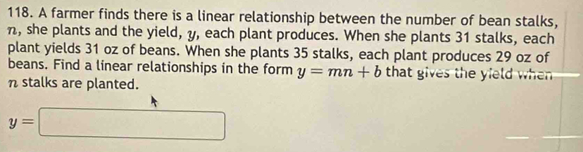 A farmer finds there is a linear relationship between the number of bean stalks,
n, she plants and the yield, y, each plant produces. When she plants 31 stalks, each 
plant yields 31 oz of beans. When she plants 35 stalks, each plant produces 29 oz of 
beans. Find a linear relationships in the form y=mn+b that gives the yield whenn 
n stalks are planted.
y=□