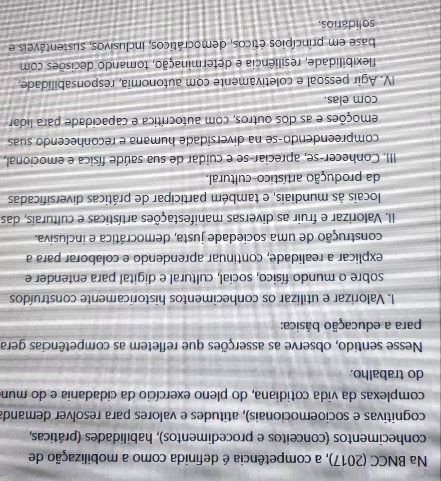 Na BNCC (2017), a competência é definida como a mobilização de
conhecimentos (conceitos e procedimentos), habilidades (práticas,
cognitivas e socioemocionais), atitudes e valores para resolver demanda
complexas da vida cotidiana, do pleno exercício da cidadania e do mun
do trabalho.
Nesse sentido, observe as asserções que refletem as competências gera
para a educação básica:
I. Valorizar e utilizar os conhecimentos historicamente construídos
sobre o mundo físico, social, cultural e digital para entender e
explicar a realidade, continuar aprendendo e colaborar para a
construção de uma sociedade justa, democrática e inclusiva.
II. Valorizar e fruir as diversas manifestações artísticas e culturais, das
locais às mundiais, e também participar de práticas diversificadas
da produção artístico-cultural.
III. Conhecer-se, apreciar-se e cuidar de sua saúde física e emocional,
compreendendo-se na diversidade humana e reconhecendo suas
emoções e as dos outros, com autocrítica e capacidade para lidar
com elas.
IV. Agir pessoal e coletivamente com autonomia, responsabilidade,
flexibilidade, resiliência e determinação, tomando decisões com
base em princípios éticos, democráticos, inclusivos, sustentáveis e
solidários.