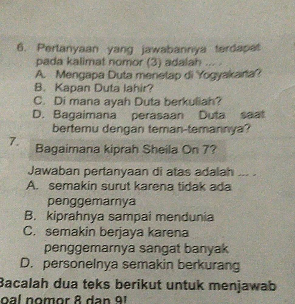 Pertanyaan yang jawabannya terdapat
pada kalimat nomor (3) adalah ... .
A. Mengapa Duta menetap di Yogyakarta?
B. Kapan Duta lahir?
C. Di mana ayah Duta berkuliah?
D. Bagaimana perasaan Duta saat
bertemu dengan teman-temannya?
7.
Bagaimana kiprah Sheila On 7?
Jawaban pertanyaan di atas adalah ... .
A. semakin surut karena tidak ada
penggemarnya
B. kiprahnya sampai mendunia
C. semakin berjaya karena
penggemarnya sangat banyak
D. personelnya semakin berkurang
Bacalah dua teks berikut untuk menjawab
oal nomor 8 dan 91