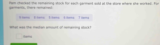 Pam checked the remaining stock for each garment sold at the store where she worked. For 
garments, there remained:
9 items 8 items 5 items 6 items 7 items 
What was the median amount of remaining stock? 
iltems