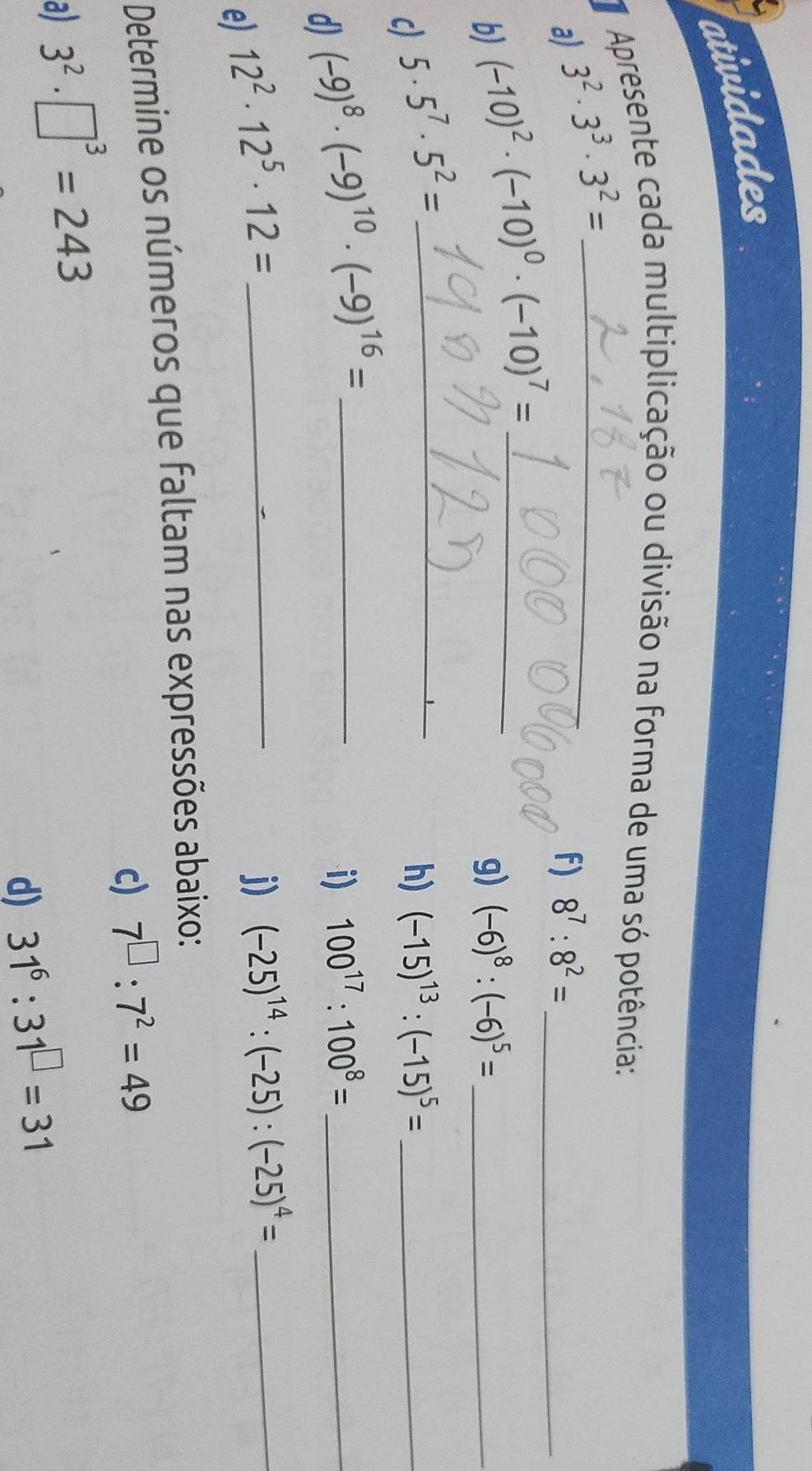 atividades 
Apresente cada multiplicação ou divisão na forma de uma só potência: 
a) 3^2· 3^3· 3^2= _ 
f) 8^7:8^2= _ 
b) (-10)^2· (-10)^0· (-10)^7= _ 
g) (-6)^8:(-6)^5= _ 
c) 5· 5^7· 5^2= _ 
h) (-15)^13:(-15)^5= _ 
d) (-9)^8· (-9)^10· (-9)^16= _ 
i) 100^(17):100^8= _ 
e) 12^2· 12^5· 12= _ 
j) (-25)^14:(-25):(-25)^4= _ 
Determine os números que faltam nas expressões abaixo: 
a) 3^2· □^3=243 c) 7^(□):7^2=49
d) 31^6:31^(□)=31