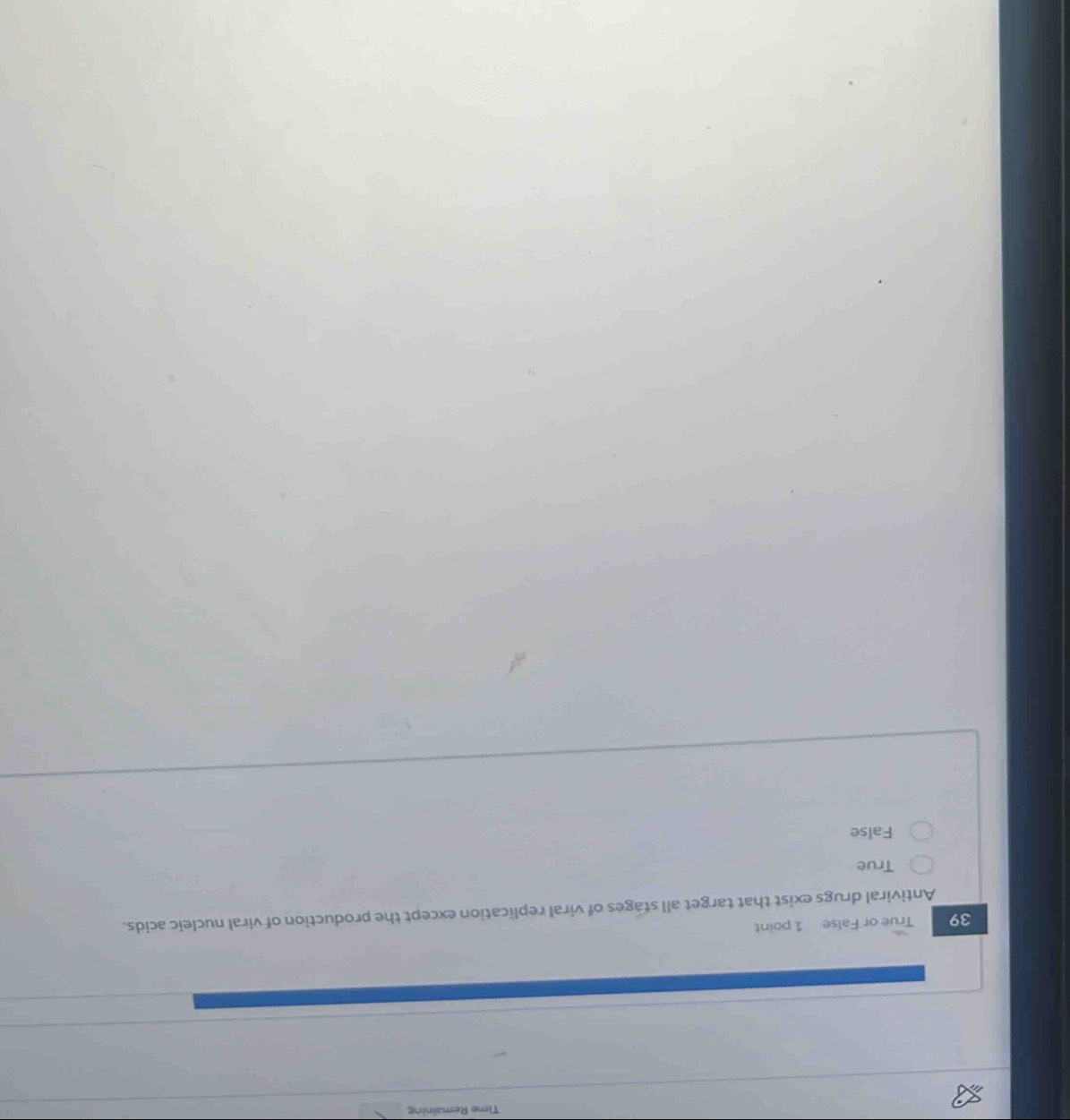 Time Remaining
39 True or False 1 point
Antiviral drugs exist that target all stages of viral replication except the production of viral nucleic acids.
True
False