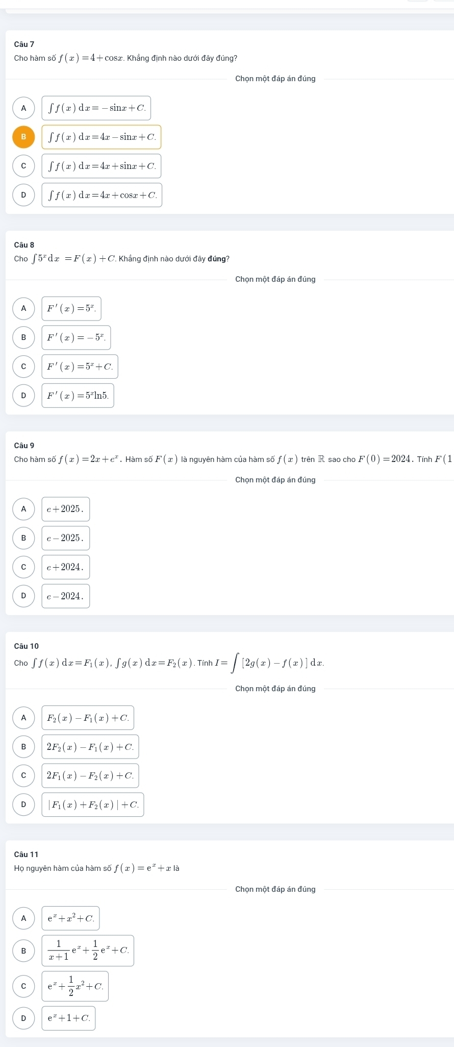 Cho hàm số f(x)=4+cos x. Khắng định nào dưới đây đúng?
_
A ∈t f(x)dx=-sin x+C.
B ∈t f(x)dx=4x-sin x+C
C ∈t f(x)dx=4x+sin x+C.
0 ∈t f(x)dx=4x+cos x+C.
Câu 8
Cha ∈t 5^xdx=F(x)+C Khẳng định nào dưới đây đúng?
Chọn một đáp án đúng
P F'(x)=5^x.
B F'(x)=-5^x
F'(x)=5^x+C
D F'(x)=5^xln 5.
Câu 9
Cho hàm số f(x)=2x+e^x. Hàm số F(x) là nguyên hàm của hàm số f(x) trên R sao cho F(0)=2024.Tính F(1
_
Chọn một đáp án đúng_
e+2025
e-2025.
e+2024.
e-2024
Câu 10
Cho ∈t f(x)dx=F_1(x),∈t g(x)dx=F_2(x) Tính I=∈t [2g(x)-f(x)] dx
Chọn một đáp án đúng
A F_2(x)-F_1(x)+C.
2F_2(x)-F_1(x)+C.
C 2F_1(x)-F_2(x)+C.
0 F_1(x)+F_2(x)|+C.
Câu 11
Họ nguyên hàm của hàm số f(x)=e^x+x|a
Chọn một đáp án đúng_
e^x+x^2+C.
B  1/x+1 e^x+ 1/2 e^x+C.
e^x+ 1/2 x^2+C.
e^x+1+C.