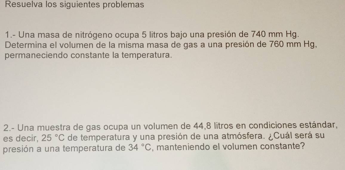 Resuelva los siguientes problemas 
1.- Una masa de nitrógeno ocupa 5 litros bajo una presión de 740 mm Hg. 
Determina el volumen de la misma masa de gas a una presión de 760 mm Hg, 
permaneciendo constante la temperatura. 
2.- Una muestra de gas ocupa un volumen de 44,8 litros en condiciones estándar, 
es decir, 25°C de temperatura y una presión de una atmósfera. ¿Cuál será su 
presión a una temperatura de 34°C , manteniendo el volumen constante?