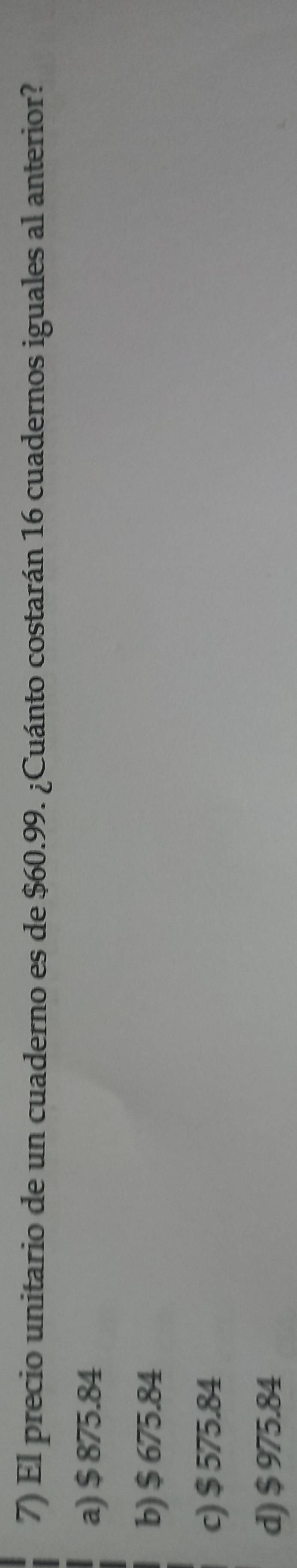 El precio unitario de un cuaderno es de $60.99. ¿Cuánto costarán 16 cuadernos iguales al anterior?
a) $ 875.84
b) $ 675.84
c) $ 575.84
d) $ 975.84