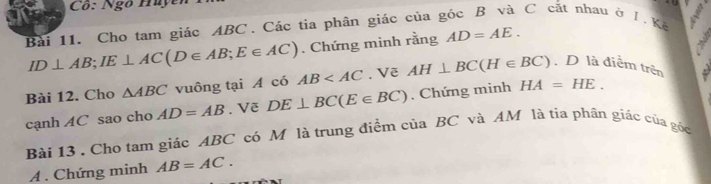 Cô: Ngô Huy 
Bài 11. Cho tam giác ABC. Các tia phân giác của góc B và C cắt nhau ở I.Kế
ID⊥ AB; IE⊥ AC(D∈ AB; E∈ AC). Chứng minh rằng AD=AE. 
Bài 12. Cho △ ABC vuông tại A có AB . Vẽ AH⊥ BC(H∈ BC). D là điểm trên 
cạnh AC sao cho AD=AB. Vẽ DE⊥ BC(E∈ BC). Chứng minh HA=HE. 
Bài 13 . Cho tam giác ABC có M là trung điểm của BC và AM là tia phân giác của gốc 
A . Chứng minh AB=AC.