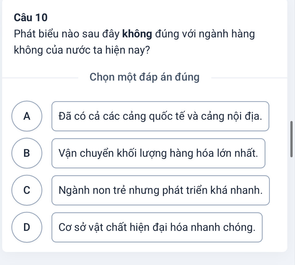 Phát biểu nào sau đây không đúng với ngành hàng
không của nước ta hiện nay?
Chọn một đáp án đúng
A Đã có cả các cảng quốc tế và cảng nội địa.
B Vận chuyển khối lượng hàng hóa lớn nhất.
C Ngành non trẻ nhưng phát triển khá nhanh.
D Cơ sở vật chất hiện đại hóa nhanh chóng.