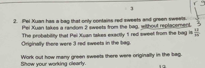 3 
2. Pei Xuan has a bag that only contains red sweets and green sweets. 
Pei Xuan takes a random 2 sweets from the bag, without replacement. 
The probability that Pei Xuan takes exactly 1 red sweet from the bag is  12/35 . 
Originally there were 3 red sweets in the bag. 
Work out how many green sweets there were originally in the bag. 
Show your working clearly.