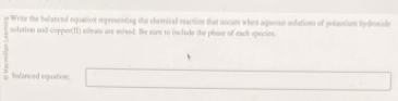 Write the belanced equation representing the chemical eeaction that oceurs when aqseous solations of potassiun Rydroside 
solution and copper(II) nitrate are mixed. Be sure to inclede the phose of each species. 
bolanced equation: