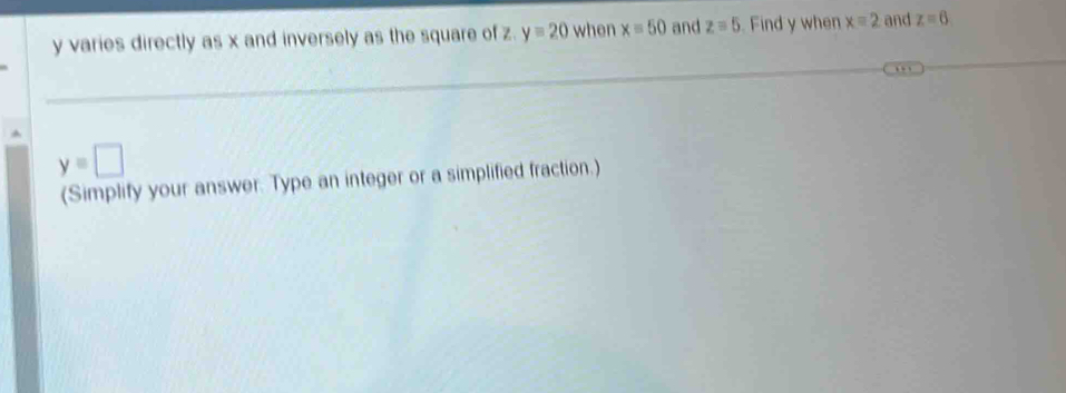 y varies directly as x and inversely as the square of z y=20 when x=50 and z=5 Find y when x=2 and z=6
y=□
(Simplify your answer. Type an integer or a simplified fraction.)