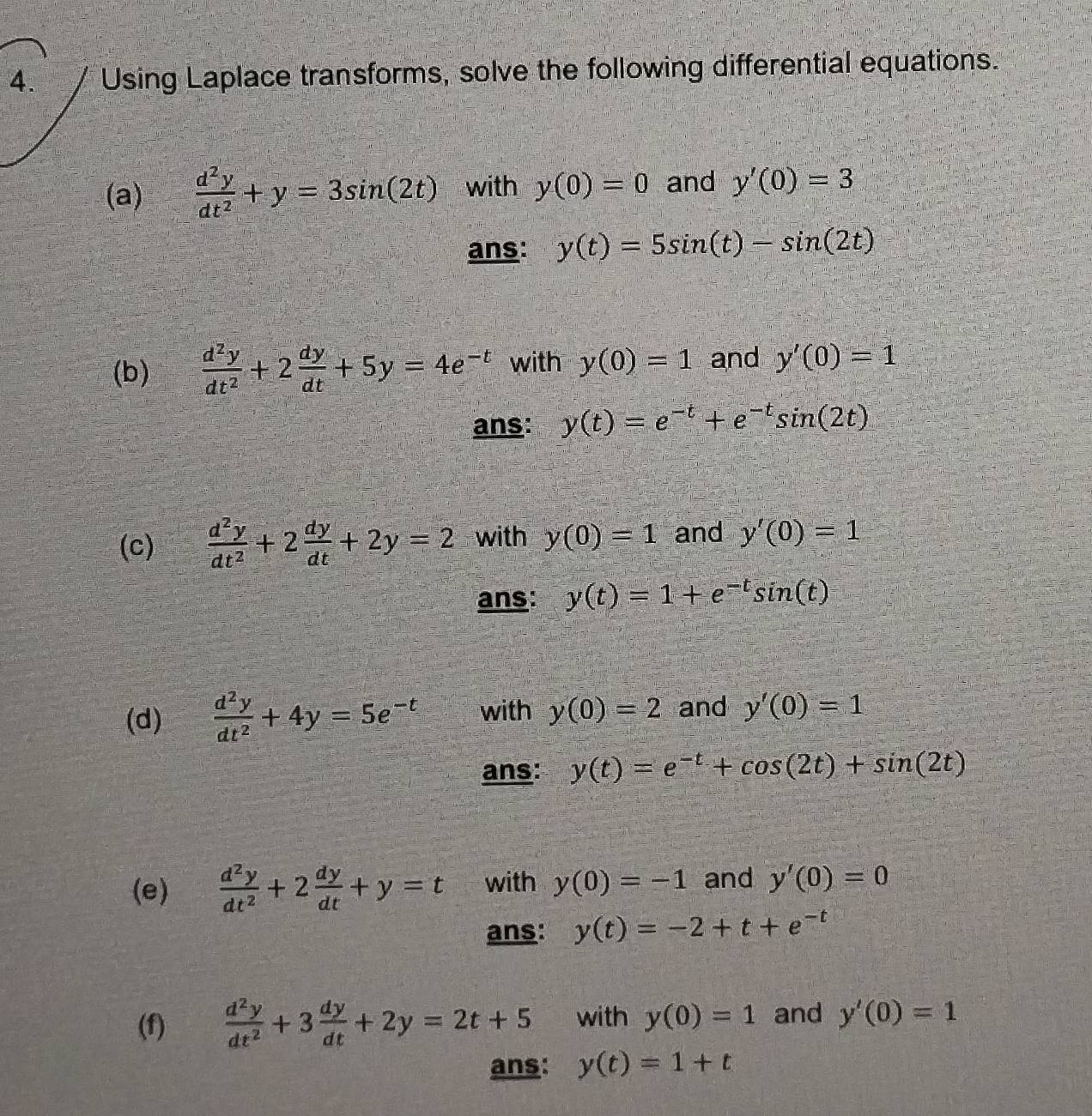 Using Laplace transforms, solve the following differential equations. 
(a)  d^2y/dt^2 +y=3sin (2t) with y(0)=0 and y'(0)=3
ans: y(t)=5sin (t)-sin (2t)
(b)  d^2y/dt^2 +2 dy/dt +5y=4e^(-t) with y(0)=1 and y'(0)=1
ans: y(t)=e^(-t)+e^(-t)sin (2t)
(c)  d^2y/dt^2 +2 dy/dt +2y=2 with y(0)=1 and y'(0)=1
ans: y(t)=1+e^(-t)sin (t)
(d)  d^2y/dt^2 +4y=5e^(-t) with y(0)=2 and y'(0)=1
ans: y(t)=e^(-t)+cos (2t)+sin (2t)
(e)  d^2y/dt^2 +2 dy/dt +y=t with y(0)=-1 and y'(0)=0
ans: y(t)=-2+t+e^(-t)
(f)  d^2y/dt^2 +3 dy/dt +2y=2t+5 with y(0)=1 and y'(0)=1
ans: y(t)=1+t