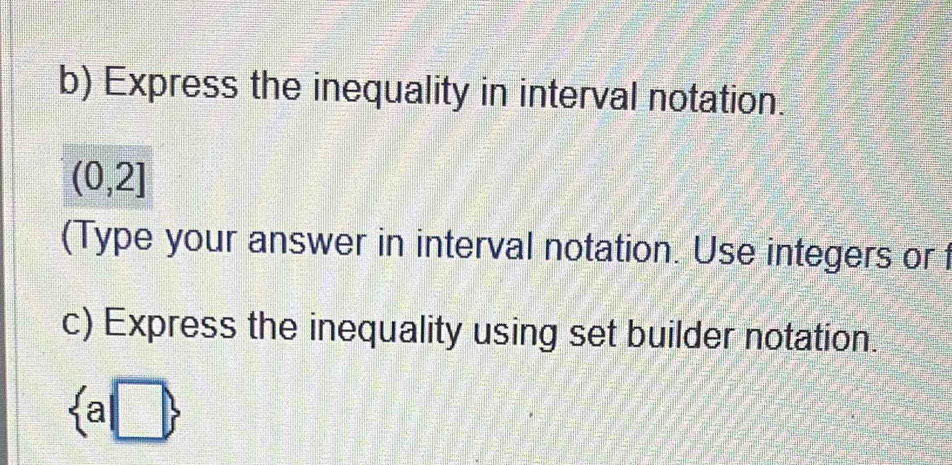 Express the inequality in interval notation.
(0,2]
(Type your answer in interval notation. Use integers or 
c) Express the inequality using set builder notation.
 a|□ 