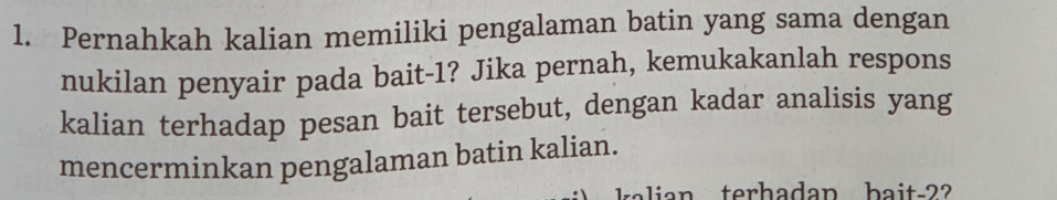 Pernahkah kalian memiliki pengalaman batin yang sama dengan 
nukilan penyair pada bait- 1? Jika pernah, kemukakanlah respons 
kalian terhadap pesan bait tersebut, dengan kadar analisis yang 
mencerminkan pengalaman batin kalian. 
lian terh adan ba i t -2 ?