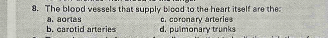 The blood vessels that supply blood to the heart itself are the:
a. aortas c. coronary arteries
b. carotid arteries d. pulmonary trunks