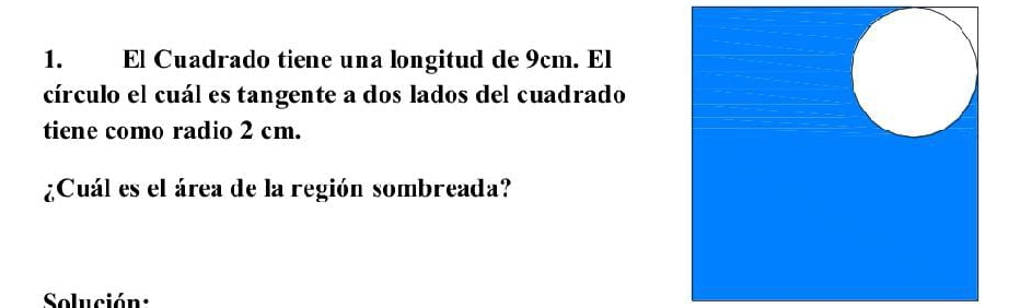 El Cuadrado tiene una longitud de 9cm. El 
círculo el cuál es tangente a dos lados del cuadrado 
tiene como radio 2 cm. 
¿Cuál es el área de la región sombreada? 
Solución: