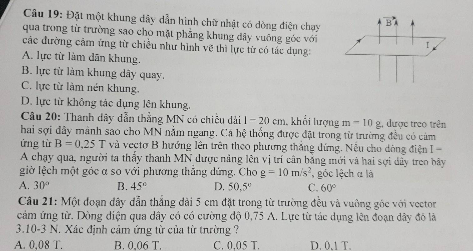 Đặt một khung dây dẫn hình chữ nhật có dòng điện chạy
qua trong từ trường sao cho mặt phẳng khung dây vuông góc với
các đường cảm ứng từ chiều như hình vẽ thì lực từ có tác dụng:
A. lực từ làm dãn khung.
B. lực từ làm khung dây quay.
C. lực từ làm nén khung.
D. lực từ không tác dụng lên khung.
* Câu 20: Thanh dây dẫn thẳng MN có chiều dài 1=20cm , khối lượng m=10g , được treo trên
hai sợi dây mảnh sao cho MN nằm ngang. Cả hệ thống được đặt trong từ trường đều có cảm
ứng từ B=0,25 T và vectơ B hướng lên trên theo phương thăng đứng. Nếu cho dòng điện I=
A chạy qua, người ta thấy thanh MN được nâng lên vị trí cân bằng mới và hai sợi dây treo bây
giờ lệch một góc a so với phương thắng đứng. Cho g=10m/s^2 , góc lệch α là
A. 30° B. 45° D. 50,5° C. 60°
Câu 21: Một đoạn dây dẫn thẳng dài 5 cm đặt trong từ trường đều và vuông góc với vector
cảm ứng từ. Dòng điện qua dây có có cường độ 0,75 A. Lực từ tác dụng lên đoạn dây đó là
3.10-3 N. Xác định cảm ứng từ của từ trường ?
A. 0,08 T. B. 0,06 T. C. 0,05 T. D. 0,1 T.