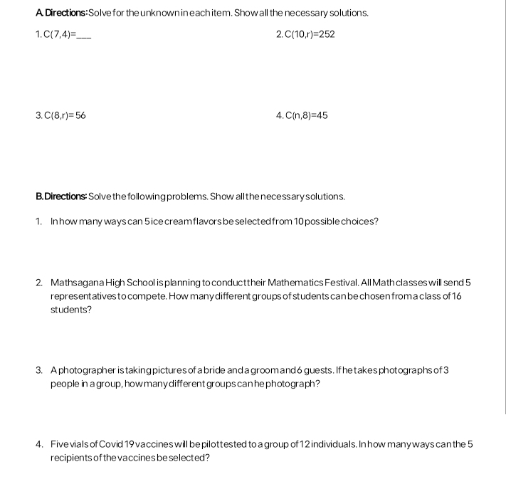 A Directions: Solve for the unknown in each item. Show all the neces sary solutions. 
1. C(7,4)= _ 2. C(10,r)=252
3. C(8,r)=56 4. C(n,8)=45
B. Directions: Solve the following problems. Show all the nece ssary solutions. 
1. In how many ways can 5 ice cream flavors be selected from 10 possible choices? 
2. Mathsagan a High School is planning to conduct their Mathematics Festival. All Math classes will send 5
representatives to compete. How many different groups of students can be chosen from a class of 16
students? 
3. Aphotographer is taking picturesof a bride and a groom and6 guests. Ifhetakesphotographs of 3
people in a group, how many different groups can he photograph? 
4. Five vials of Covid 19 vaccines will be pilottested to a group of 12 individuals. In how many ways can the 5
recipients of the vaccines be selected?