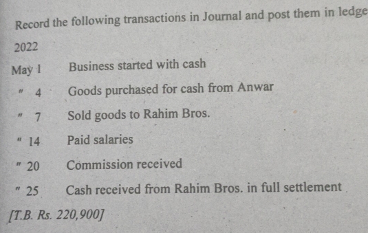 Record the following transactions in Journal and post them in ledge
2022
May l Business started with cash 
" 4 Goods purchased for cash from Anwar 
" 7 Sold goods to Rahim Bros. 
"14 Paid salaries 
" 20 Commission received 
"25 Cash received from Rahim Bros. in full settlement 
[T.B. Rs. 220,900 ]